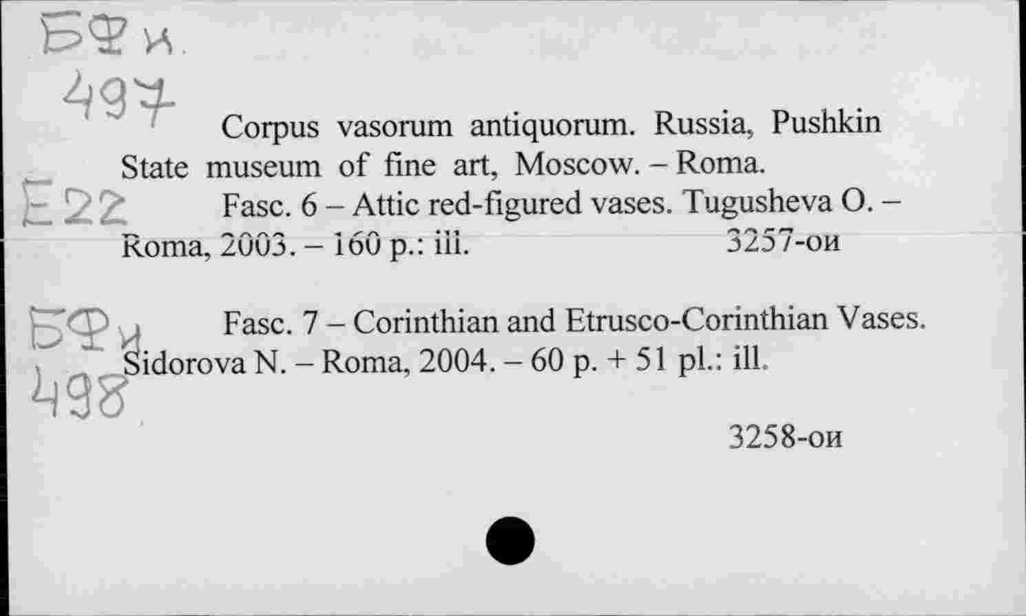 ﻿Corpus vasorum antiquorum. Russia, Pushkin State museum of fine art, Moscow. - Roma.
Fasc. 6 - Attic red-figured vases. Tugusheva O. -
Roma, 2003. - 160 p.: ill.	3257-ои
Fase. 7 - Corinthian and Etrusco-Corinthian Vases, idorova N. - Roma, 2004. - 60 p. + 51 pl.: ill.
3258-ои